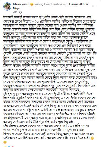 সরকারি চাকরি করাটা সবার স্বপ্ন,সেটা হোক ছোট বা বড় যেকোনে পদে।সেই স্বপ্ন চোখে নিয়েই ২০১৯ এর দিকে আমিও পুলিশের নিয়োগ পেয়ে ছুটে যাই।তারপর হাজার হাজার ছেলে,মেয়ের মাঝ থেকে আমিও সব পরীক্ষায় ভালো রেজাল্ট করে উত্তির্ন হই।কিন্তু শেষ দিন এসে,যেদিন ফুলের শুভেচ্ছা জানানো হয় যারা সফল ভাবে চাকরির জন্য উত্তির্ন হয় তাদের,সেদিনি এসে আমি জানতে পারি আমার নাম বাতিল করা হয়।কারণ জানতে চাইলে আমাকে ভূমিহীন বলে অযোগ্য ঘোষণা করেন।খুব ভেঙে পড়েছিলাম,খুব কেঁদেছিলাম।মনে হয়েছিলো আমার স্বপ্ন যেনো এক নিমিষেই শেষ করে দিলো তারা,আমার চাকরি হওয়ার পর ও আমাকে আমার স্বপ্ন পূরণ করতে দেয়নি একজন এসপি স্যার,উনাকে আমার একটাই প্রশ্ন আমার আপরাধ কি ছিলো?অন্যজনের চাকরি হয়েছে আমার কেনো হয়নি,আমার একটাই ভূল ছিলো আমি সরলমনে কিছু বুঝতে না পেরে,আমি আমার গ্রামের বাড়ির ঠিকানা উল্লেখ করিনি,আমাকে আমার আশেপাশে থাকা প্রশাসনিক কর্মীরা একটা বারো বলেনি যে কাগজে কলমে আমার কি লিখতে হবে,আমি তাদের কাছে জানতে চাইলে তারা আমাকে বলেন যেইখানে থাকেন সেটাই লিখে দিন হবে।তাই বলে আমার চাকরি কেড়ে নিবে আমার কাছ থেকে,আমি তবুও থেমে থাকিনি।আমাকে আমার শুভাকাঙ্ক্ষী একজন স্যার সহযোগিতা করেছেন,আজ নাম বলবো না উনার,সময় হলে বলবো।আমি কি করিনি এই চাকরির জন্য?ঢাকা হেডকোয়ার্টার আইজিপি স্যারের নিকটেও গেছিলাম,যখন আমাদের শ্রদ্ধেয় জাবেদ পাটোয়ারী স্যার আইজিপি পদে ছিলেন।চিঠি প্রেরণ করি,সেটা গ্রহণ ও হয়,কিন্তু এখনো পর্যন্ত কেনো কোনো উত্তর আসেনি?কেনো অন্যদের চাকরি হচ্ছে,যাদের যোগ্যতা নেই তাদেরও হচ্ছে,আমার যোগ্যতাই আমি পেরেছি কিন্তু আমার কেনো হয়নি?কেনো তারা আমার সাথে অন্যায়টা করলো এটাই আমার প্রশ্ন?তারা আমার সাথে অন্যায় করেছে,যেইখানে আমি আমার সব ধরনের কাগজপত্র তাদের নিকট প্রেরণ করেছিলাম।তাই এখন আমি লড়বো আমার অধিকার আদায়ের জন্য,কারণ আমার যোগ্যতায় আমি উত্তির্ন হয়েছি।আমি স্বচ্ছ নিয়োগ পেয়েছিলাম,তাহলে কেনো হয়নি আমার চাকরি?আমি এর প্রতিদান না পাওয়া পর্যন্ত চুপ করে বসে থাকবো না।এতোটা দিন চুপ করে বসে ছিলাম,কবে এর উত্তর আসবে সেই আশায়।কিন্তু আর নয়,আমি এর জবাব চাই।আমার একটাই আবেদন,আমি আমার চাকরি টা ফিরে পেতে চাই।